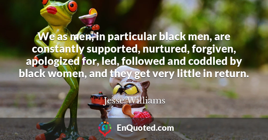 We as men, in particular black men, are constantly supported, nurtured, forgiven, apologized for, led, followed and coddled by black women, and they get very little in return.