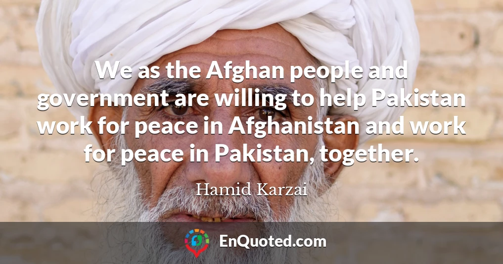 We as the Afghan people and government are willing to help Pakistan work for peace in Afghanistan and work for peace in Pakistan, together.