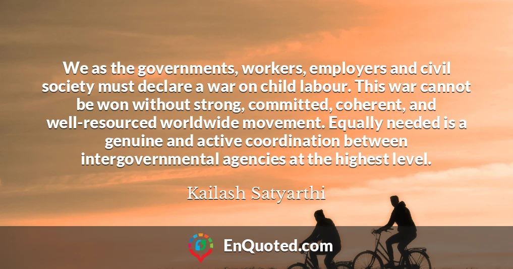 We as the governments, workers, employers and civil society must declare a war on child labour. This war cannot be won without strong, committed, coherent, and well-resourced worldwide movement. Equally needed is a genuine and active coordination between intergovernmental agencies at the highest level.