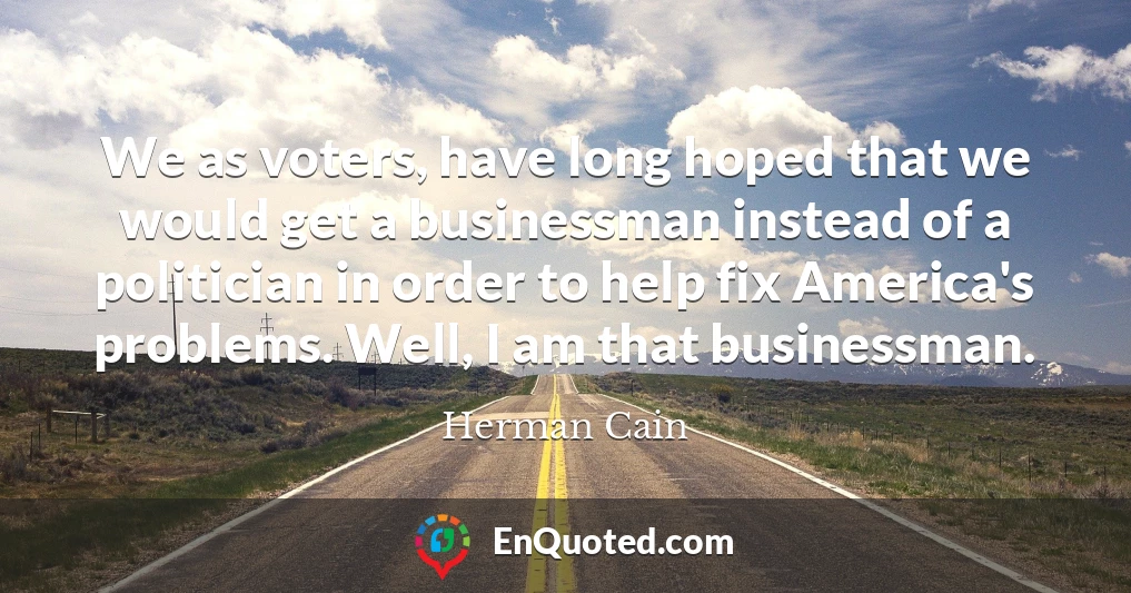We as voters, have long hoped that we would get a businessman instead of a politician in order to help fix America's problems. Well, I am that businessman.