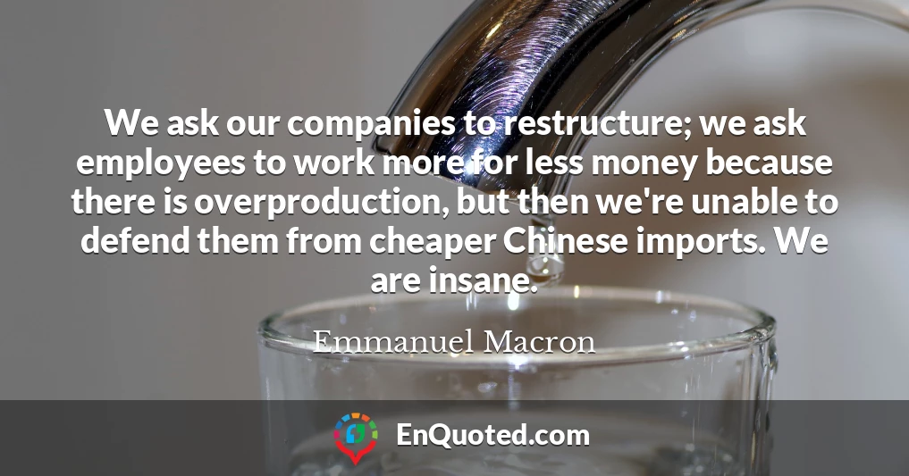 We ask our companies to restructure; we ask employees to work more for less money because there is overproduction, but then we're unable to defend them from cheaper Chinese imports. We are insane.