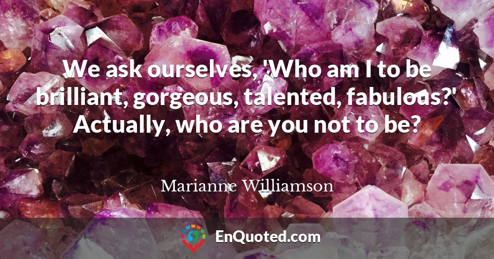 We ask ourselves, 'Who am I to be brilliant, gorgeous, talented, fabulous?' Actually, who are you not to be?