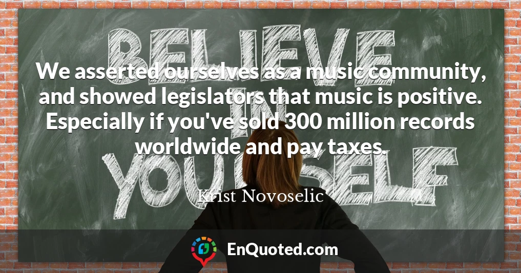 We asserted ourselves as a music community, and showed legislators that music is positive. Especially if you've sold 300 million records worldwide and pay taxes.