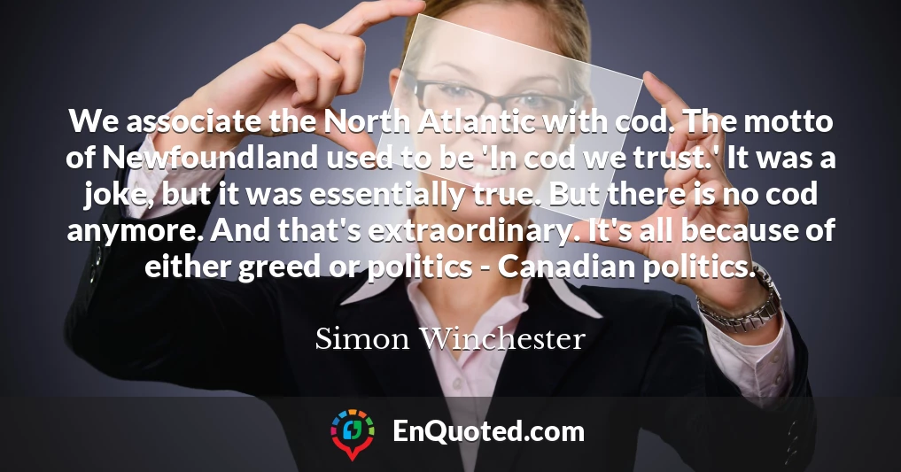 We associate the North Atlantic with cod. The motto of Newfoundland used to be 'In cod we trust.' It was a joke, but it was essentially true. But there is no cod anymore. And that's extraordinary. It's all because of either greed or politics - Canadian politics.