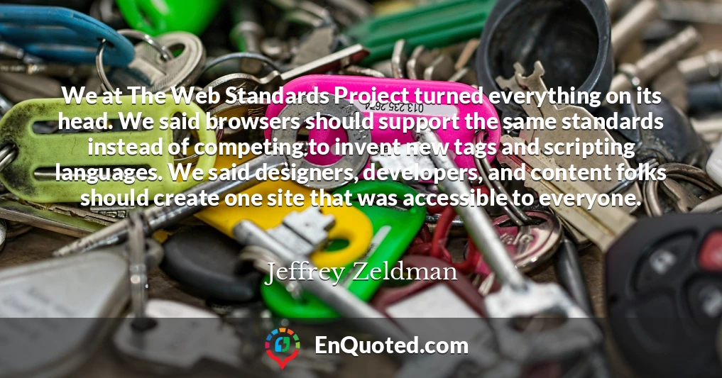 We at The Web Standards Project turned everything on its head. We said browsers should support the same standards instead of competing to invent new tags and scripting languages. We said designers, developers, and content folks should create one site that was accessible to everyone.