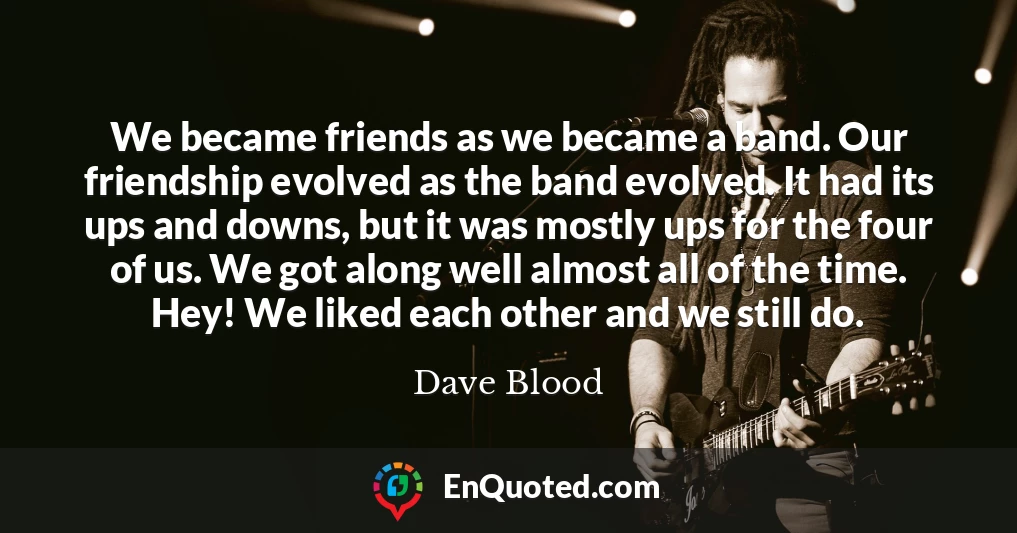 We became friends as we became a band. Our friendship evolved as the band evolved. It had its ups and downs, but it was mostly ups for the four of us. We got along well almost all of the time. Hey! We liked each other and we still do.