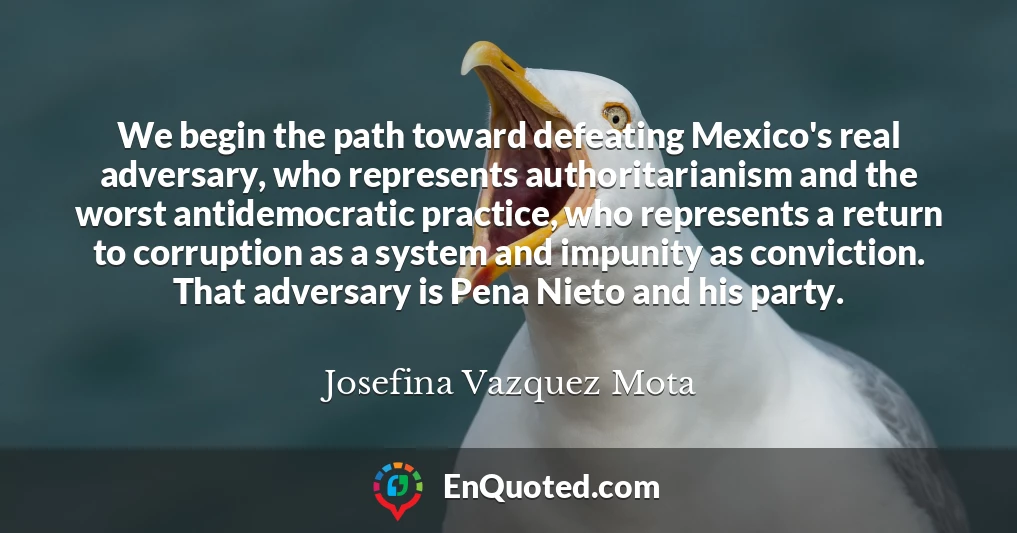 We begin the path toward defeating Mexico's real adversary, who represents authoritarianism and the worst antidemocratic practice, who represents a return to corruption as a system and impunity as conviction. That adversary is Pena Nieto and his party.