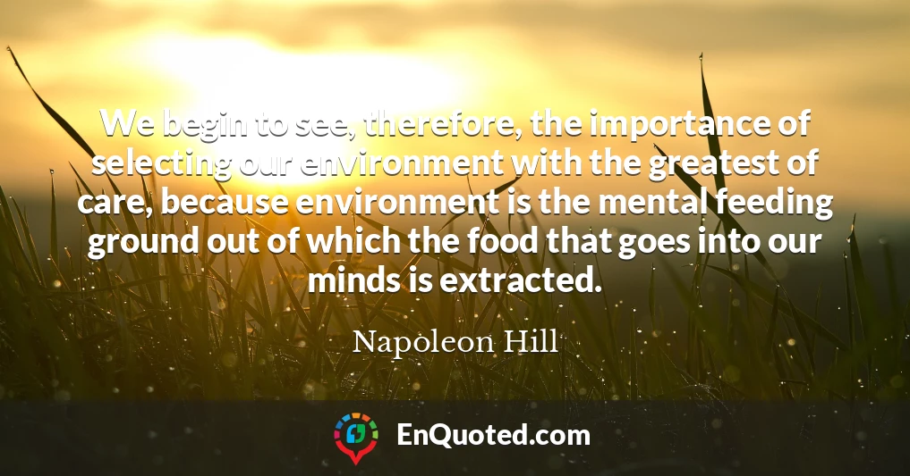We begin to see, therefore, the importance of selecting our environment with the greatest of care, because environment is the mental feeding ground out of which the food that goes into our minds is extracted.