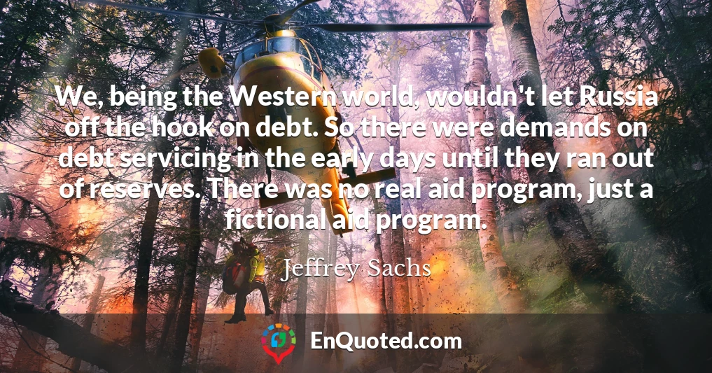 We, being the Western world, wouldn't let Russia off the hook on debt. So there were demands on debt servicing in the early days until they ran out of reserves. There was no real aid program, just a fictional aid program.