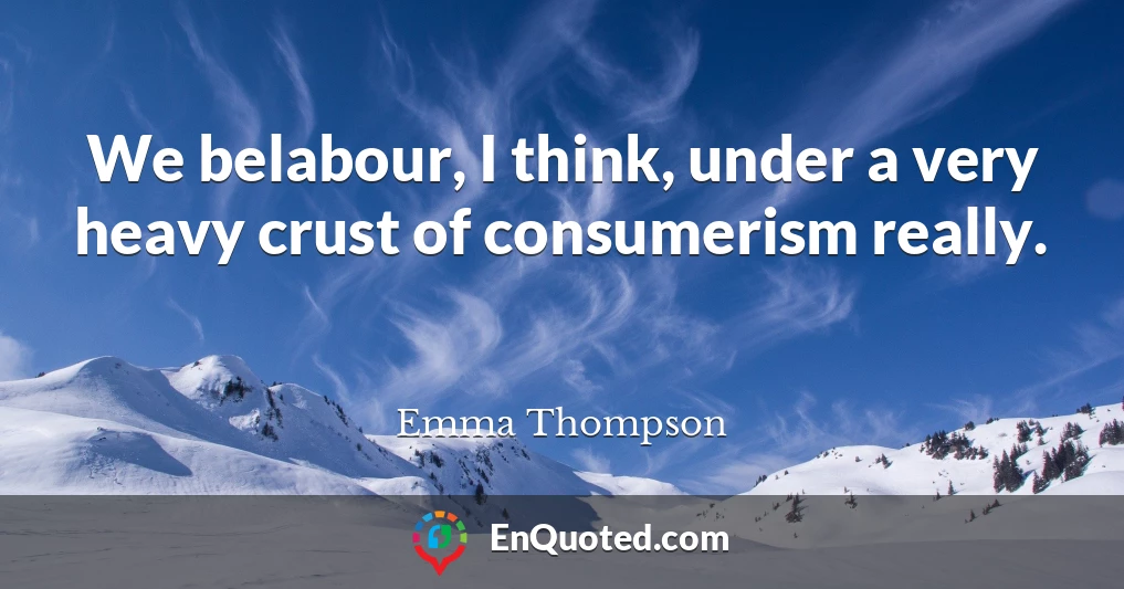 We belabour, I think, under a very heavy crust of consumerism really.