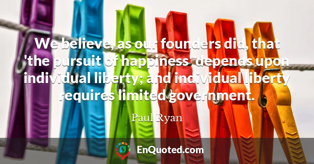 We believe, as our founders did, that 'the pursuit of happiness' depends upon individual liberty; and individual liberty requires limited government.