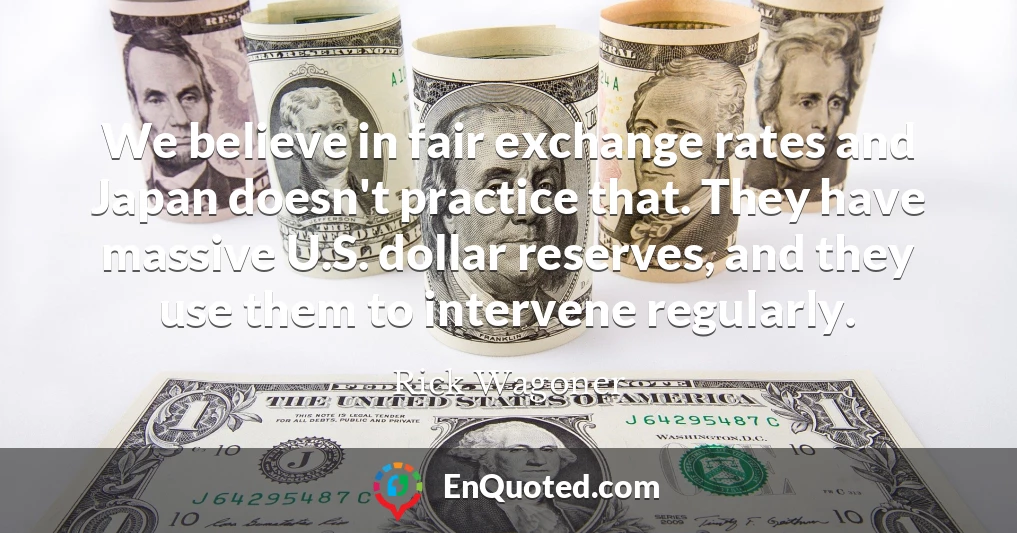 We believe in fair exchange rates and Japan doesn't practice that. They have massive U.S. dollar reserves, and they use them to intervene regularly.