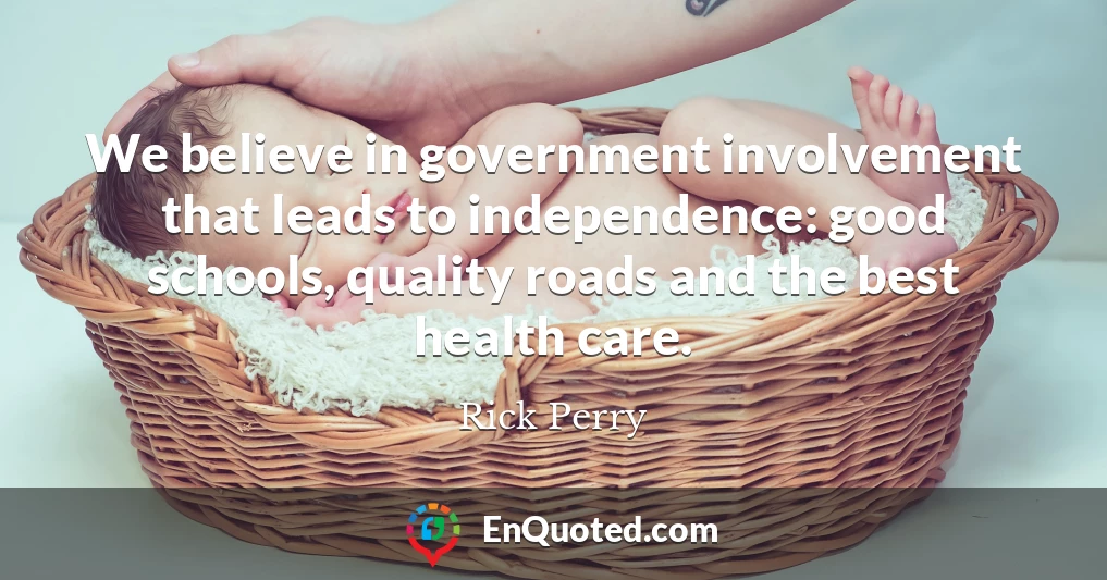 We believe in government involvement that leads to independence: good schools, quality roads and the best health care.