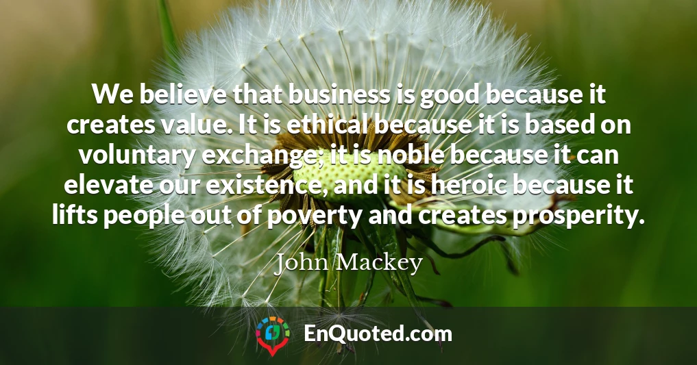 We believe that business is good because it creates value. It is ethical because it is based on voluntary exchange; it is noble because it can elevate our existence, and it is heroic because it lifts people out of poverty and creates prosperity.