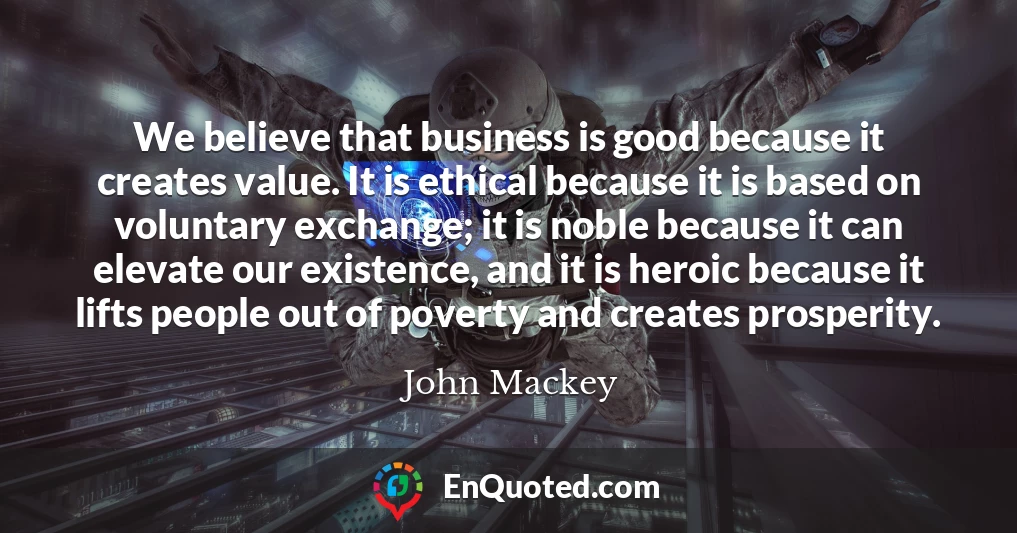 We believe that business is good because it creates value. It is ethical because it is based on voluntary exchange; it is noble because it can elevate our existence, and it is heroic because it lifts people out of poverty and creates prosperity.