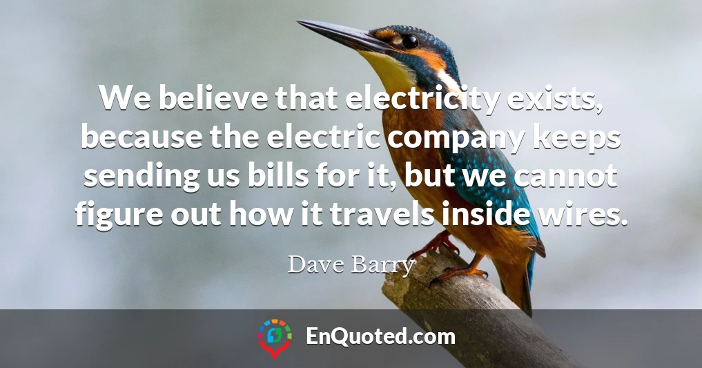 We believe that electricity exists, because the electric company keeps sending us bills for it, but we cannot figure out how it travels inside wires.