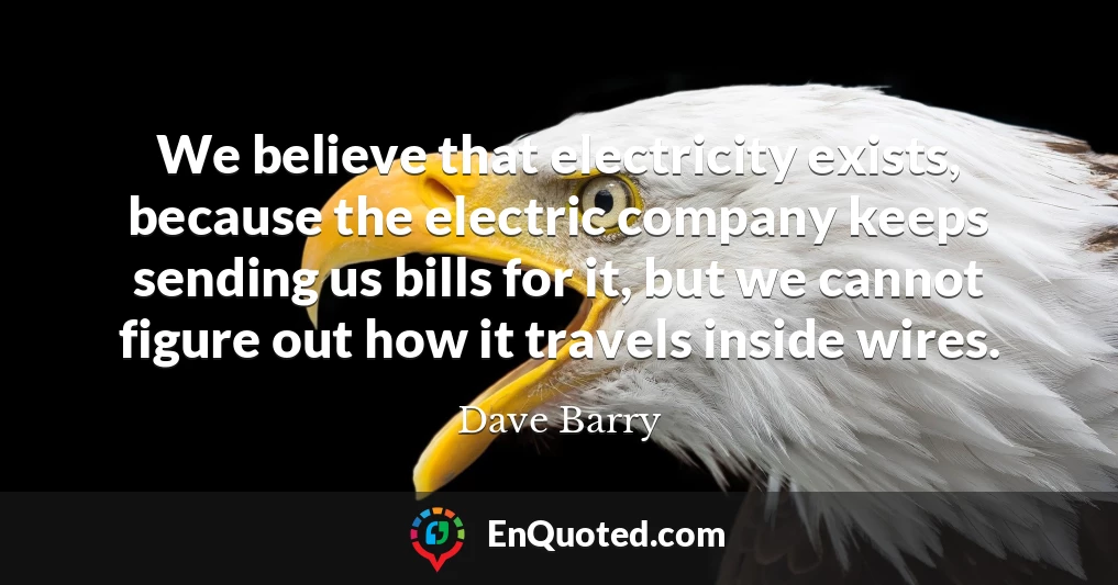 We believe that electricity exists, because the electric company keeps sending us bills for it, but we cannot figure out how it travels inside wires.