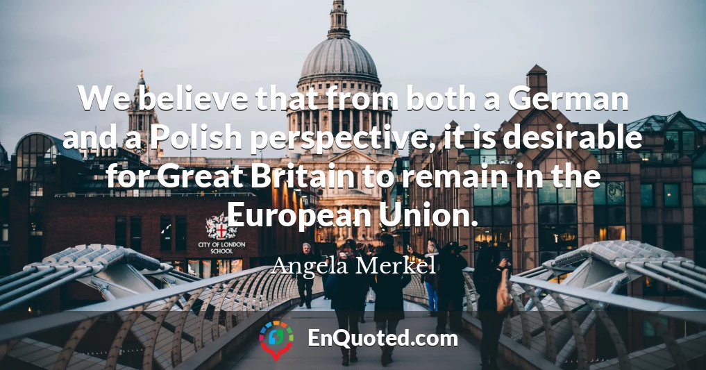We believe that from both a German and a Polish perspective, it is desirable for Great Britain to remain in the European Union.