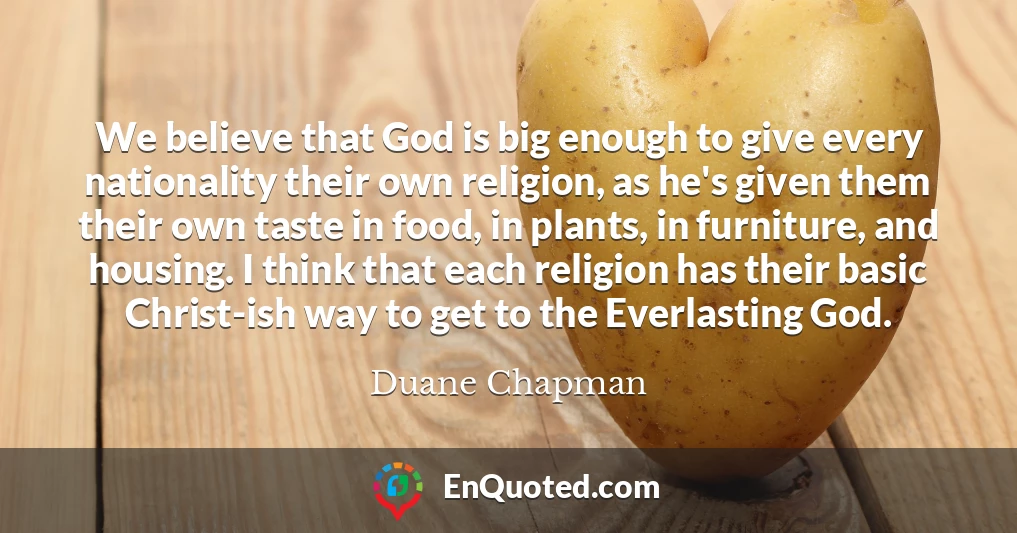 We believe that God is big enough to give every nationality their own religion, as he's given them their own taste in food, in plants, in furniture, and housing. I think that each religion has their basic Christ-ish way to get to the Everlasting God.