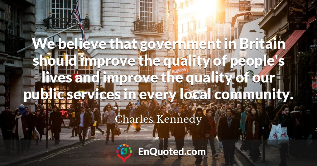 We believe that government in Britain should improve the quality of people's lives and improve the quality of our public services in every local community.