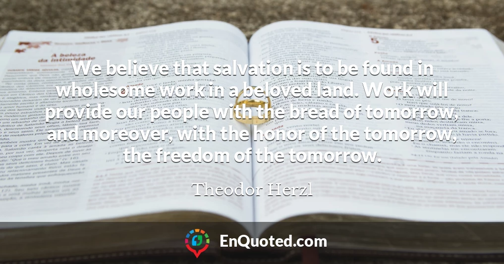 We believe that salvation is to be found in wholesome work in a beloved land. Work will provide our people with the bread of tomorrow, and moreover, with the honor of the tomorrow, the freedom of the tomorrow.