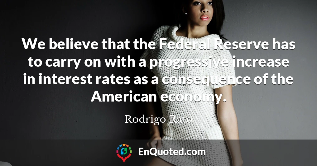 We believe that the Federal Reserve has to carry on with a progressive increase in interest rates as a consequence of the American economy.