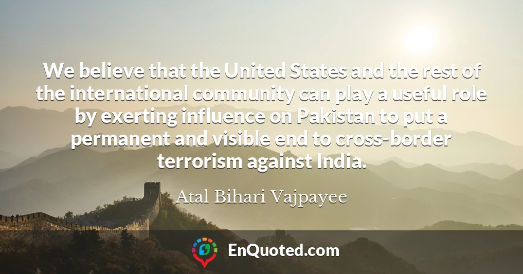 We believe that the United States and the rest of the international community can play a useful role by exerting influence on Pakistan to put a permanent and visible end to cross-border terrorism against India.