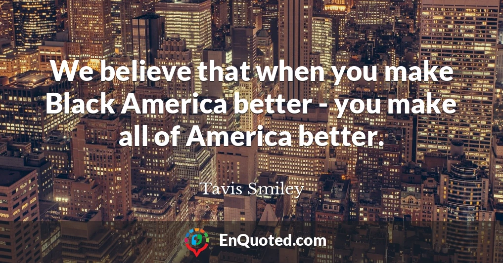 We believe that when you make Black America better - you make all of America better.