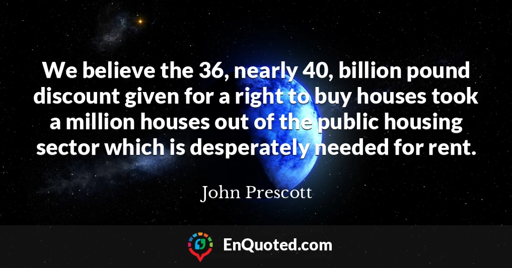 We believe the 36, nearly 40, billion pound discount given for a right to buy houses took a million houses out of the public housing sector which is desperately needed for rent.