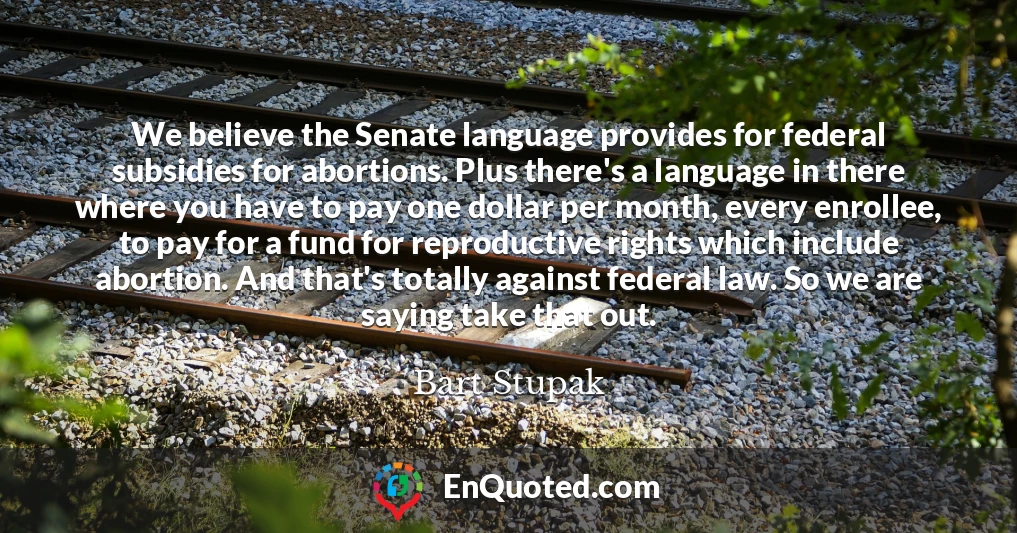 We believe the Senate language provides for federal subsidies for abortions. Plus there's a language in there where you have to pay one dollar per month, every enrollee, to pay for a fund for reproductive rights which include abortion. And that's totally against federal law. So we are saying take that out.