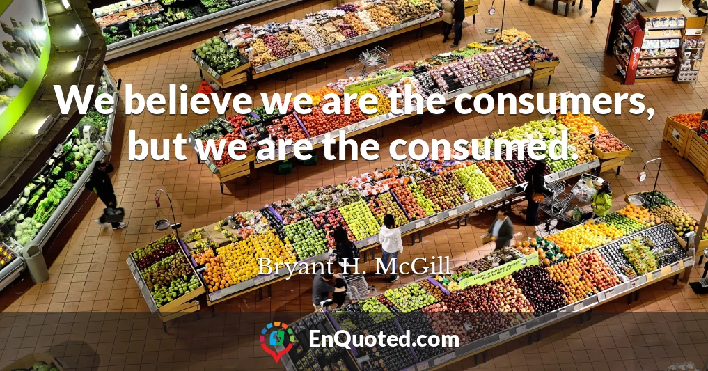 We believe we are the consumers, but we are the consumed.