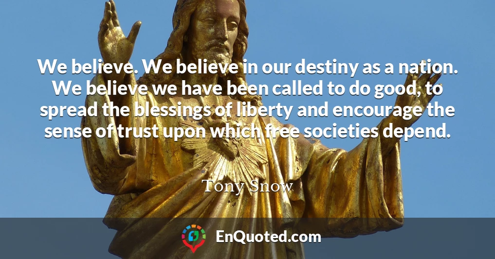 We believe. We believe in our destiny as a nation. We believe we have been called to do good, to spread the blessings of liberty and encourage the sense of trust upon which free societies depend.