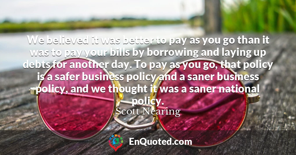 We believed it was better to pay as you go than it was to pay your bills by borrowing and laying up debts for another day. To pay as you go, that policy is a safer business policy and a saner business policy, and we thought it was a saner national policy.
