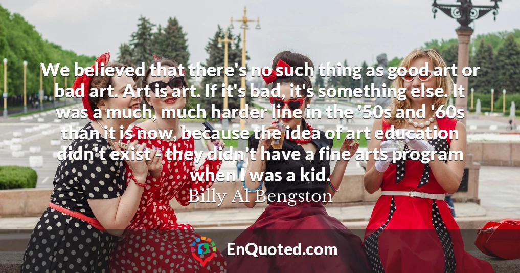 We believed that there's no such thing as good art or bad art. Art is art. If it's bad, it's something else. It was a much, much harder line in the '50s and '60s than it is now, because the idea of art education didn't exist - they didn't have a fine arts program when I was a kid.