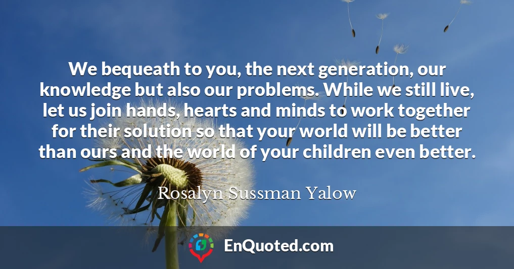 We bequeath to you, the next generation, our knowledge but also our problems. While we still live, let us join hands, hearts and minds to work together for their solution so that your world will be better than ours and the world of your children even better.