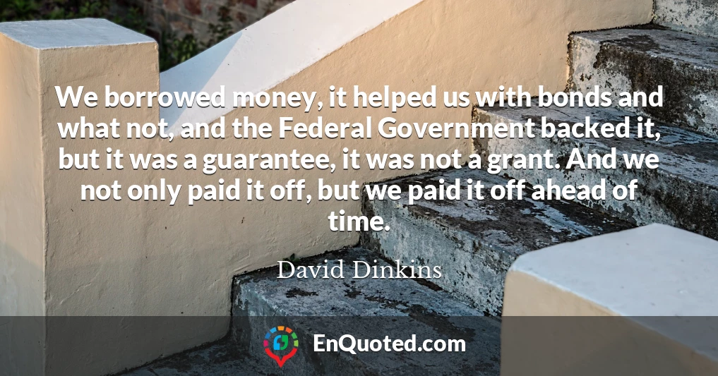 We borrowed money, it helped us with bonds and what not, and the Federal Government backed it, but it was a guarantee, it was not a grant. And we not only paid it off, but we paid it off ahead of time.