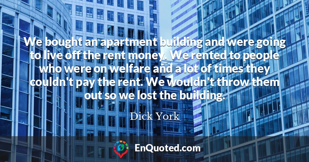 We bought an apartment building and were going to live off the rent money. We rented to people who were on welfare and a lot of times they couldn't pay the rent. We wouldn't throw them out so we lost the building.