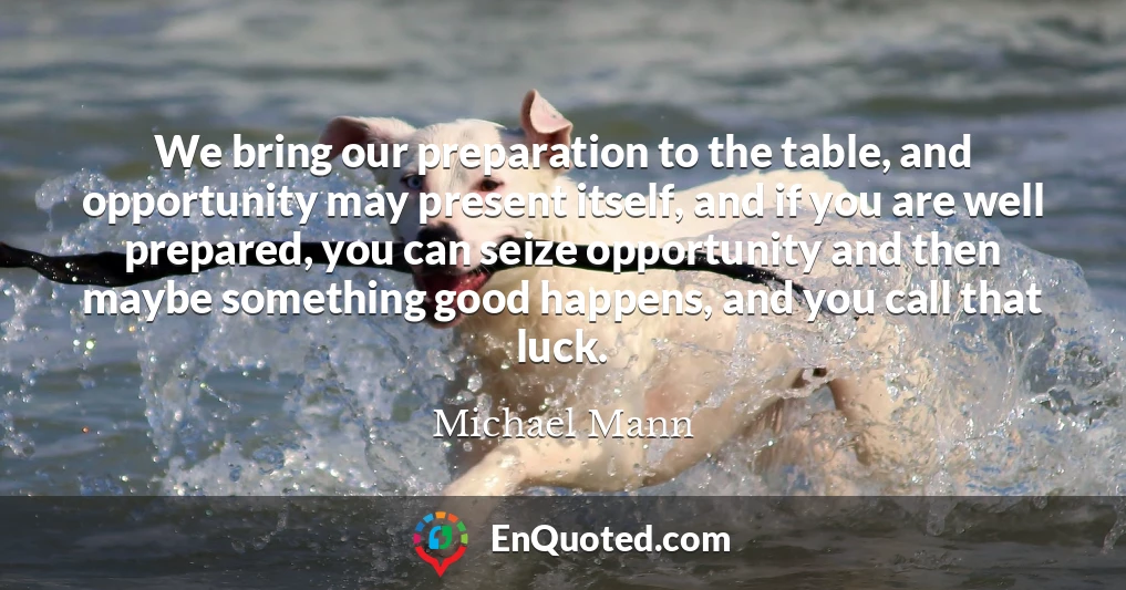 We bring our preparation to the table, and opportunity may present itself, and if you are well prepared, you can seize opportunity and then maybe something good happens, and you call that luck.