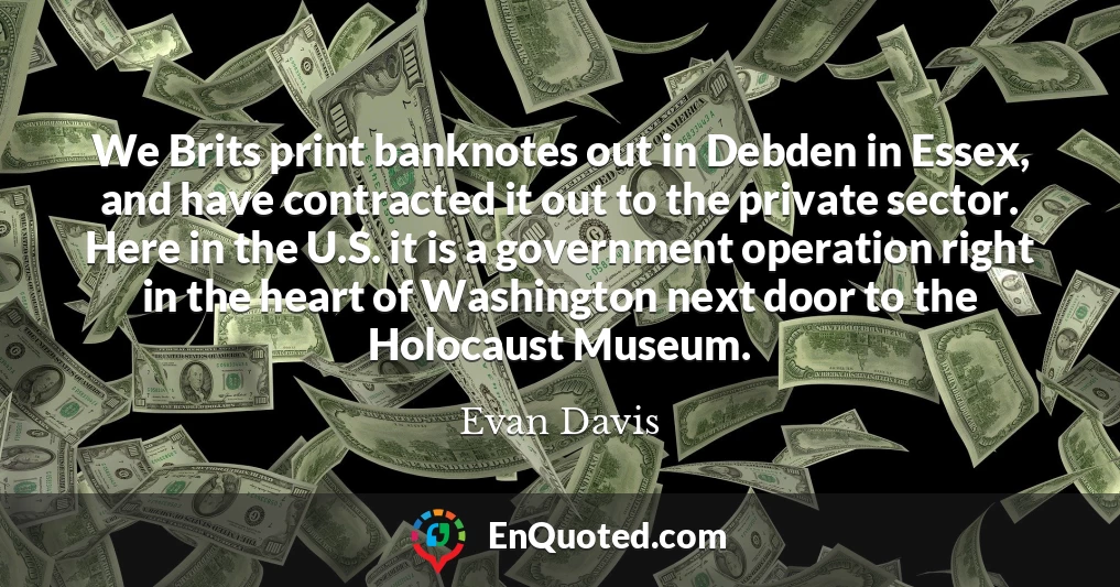 We Brits print banknotes out in Debden in Essex, and have contracted it out to the private sector. Here in the U.S. it is a government operation right in the heart of Washington next door to the Holocaust Museum.