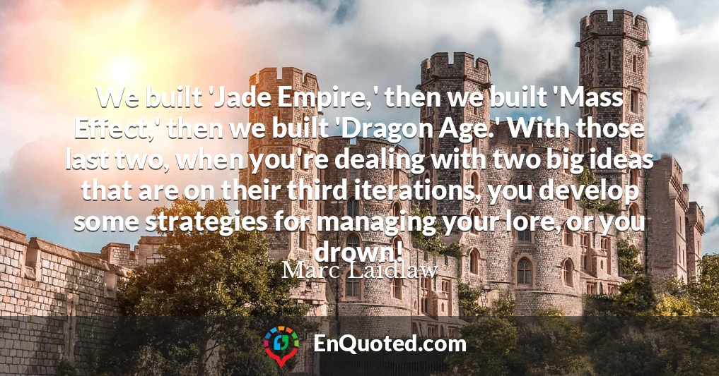 We built 'Jade Empire,' then we built 'Mass Effect,' then we built 'Dragon Age.' With those last two, when you're dealing with two big ideas that are on their third iterations, you develop some strategies for managing your lore, or you drown!