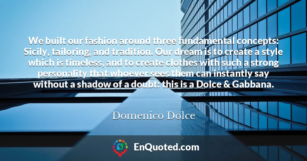 We built our fashion around three fundamental concepts: Sicily, tailoring, and tradition. Our dream is to create a style which is timeless, and to create clothes with such a strong personality that whoever sees them can instantly say without a shadow of a doubt: this is a Dolce & Gabbana.