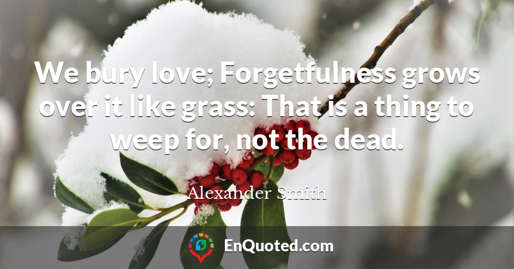 We bury love; Forgetfulness grows over it like grass: That is a thing to weep for, not the dead.