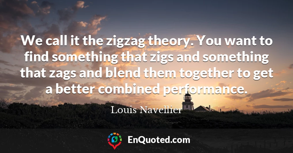 We call it the zigzag theory. You want to find something that zigs and something that zags and blend them together to get a better combined performance.