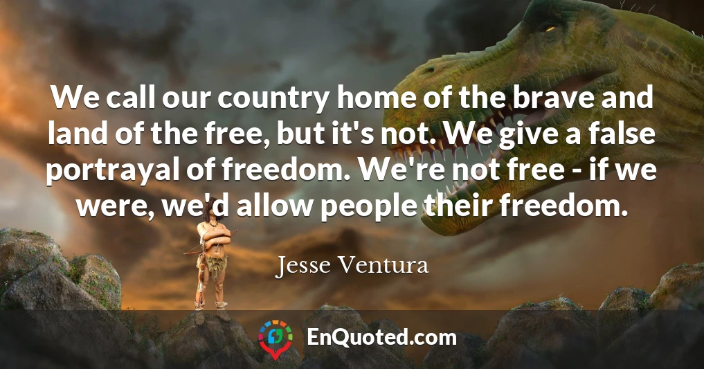 We call our country home of the brave and land of the free, but it's not. We give a false portrayal of freedom. We're not free - if we were, we'd allow people their freedom.