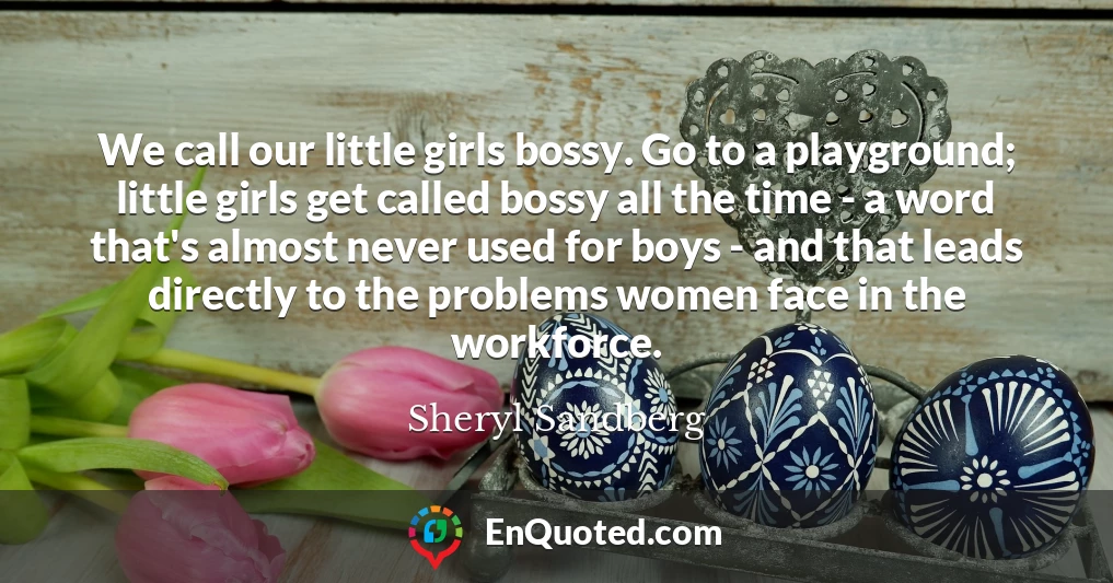 We call our little girls bossy. Go to a playground; little girls get called bossy all the time - a word that's almost never used for boys - and that leads directly to the problems women face in the workforce.