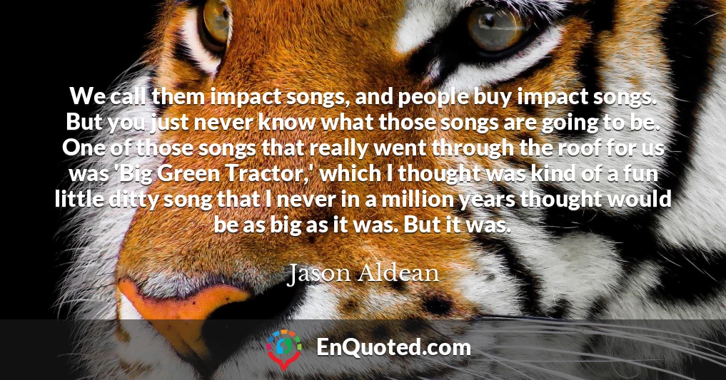 We call them impact songs, and people buy impact songs. But you just never know what those songs are going to be. One of those songs that really went through the roof for us was 'Big Green Tractor,' which I thought was kind of a fun little ditty song that I never in a million years thought would be as big as it was. But it was.