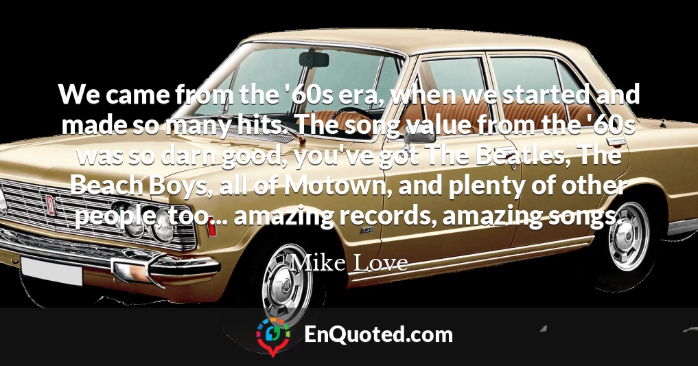 We came from the '60s era, when we started and made so many hits. The song value from the '60s was so darn good, you've got The Beatles, The Beach Boys, all of Motown, and plenty of other people, too... amazing records, amazing songs.