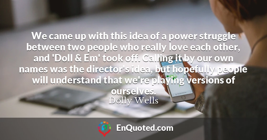 We came up with this idea of a power struggle between two people who really love each other, and 'Doll & Em' took off. Calling it by our own names was the director's idea, but hopefully people will understand that we're playing versions of ourselves.