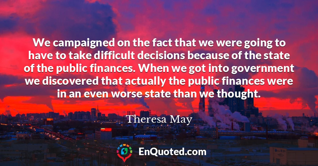 We campaigned on the fact that we were going to have to take difficult decisions because of the state of the public finances. When we got into government we discovered that actually the public finances were in an even worse state than we thought.