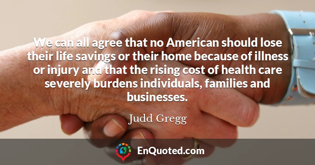 We can all agree that no American should lose their life savings or their home because of illness or injury and that the rising cost of health care severely burdens individuals, families and businesses.
